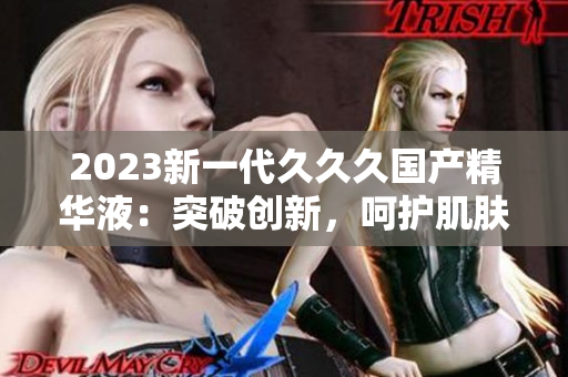 2023新一代久久久国产精华液：突破创新，呵护肌肤更卓越