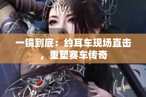 一镜到底：约耳车现场直击，重塑赛车传奇