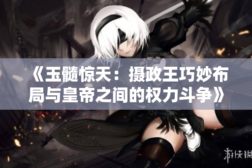 《玉髓惊天：摄政王巧妙布局与皇帝之间的权力斗争》