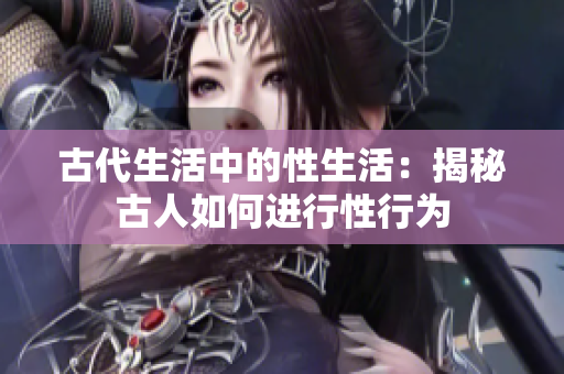 古代生活中的性生活：揭秘古人如何进行性行为