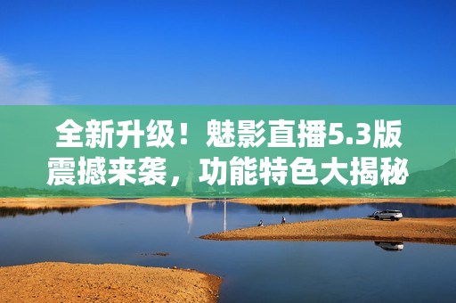 全新升级！魅影直播5.3版震撼来袭，功能特色大揭秘