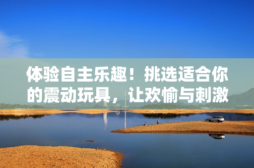 体验自主乐趣！挑选适合你的震动玩具，让欢愉与刺激并存