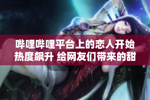 哔哩哔哩平台上的恋人开始热度飙升 给网友们带来的甜蜜浪漫令人羡慕