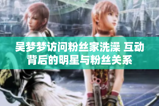 吴梦梦访问粉丝家洗澡 互动背后的明星与粉丝关系