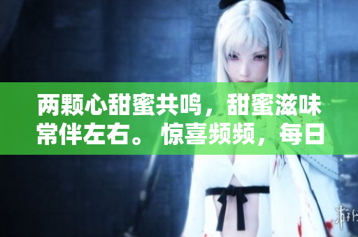 两颗心甜蜜共鸣，甜蜜滋味常伴左右。 惊喜频频，每日翩翩起舞。