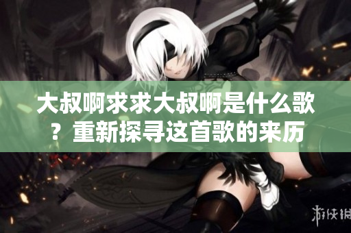 大叔啊求求大叔啊是什么歌？重新探寻这首歌的来历