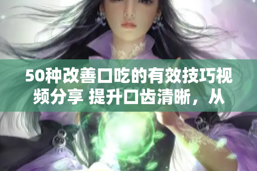 50种改善口吃的有效技巧视频分享 提升口齿清晰，从容表达技能大揭秘