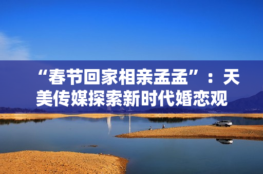 “春节回家相亲孟孟”：天美传媒探索新时代婚恋观