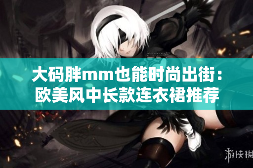 大码胖mm也能时尚出街：欧美风中长款连衣裙推荐