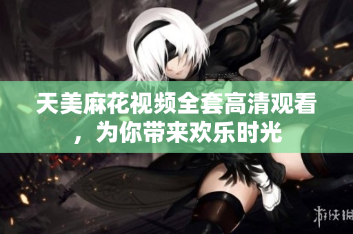 天美麻花视频全套高清观看，为你带来欢乐时光