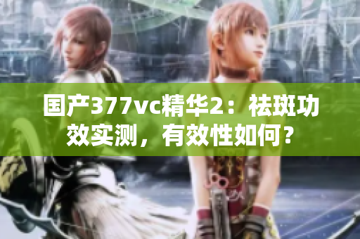 国产377vc精华2：祛斑功效实测，有效性如何？