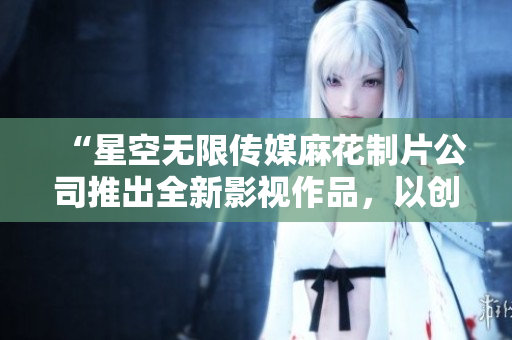 “星空无限传媒麻花制片公司推出全新影视作品，以创新理念打造全新娱乐体验”
