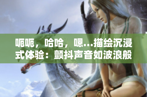 呃呃，哈哈，嗯…描绘沉浸式体验：颤抖声音如波浪般穿越你的耳膜。