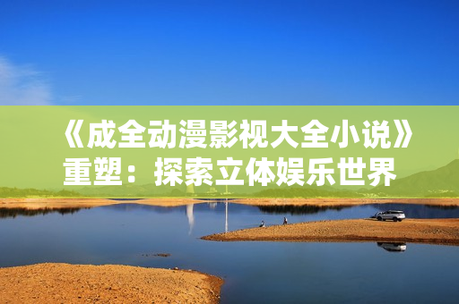 《成全动漫影视大全小说》重塑：探索立体娱乐世界