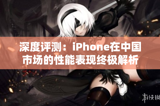 深度评测：iPhone在中国市场的性能表现终极解析
