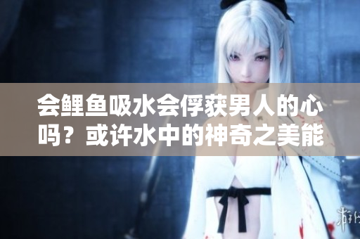 会鲤鱼吸水会俘获男人的心吗？或许水中的神奇之美能唤起男人内心的柔情。