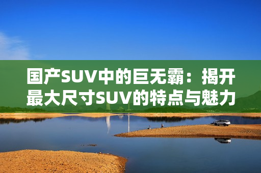 国产SUV中的巨无霸：揭开最大尺寸SUV的特点与魅力