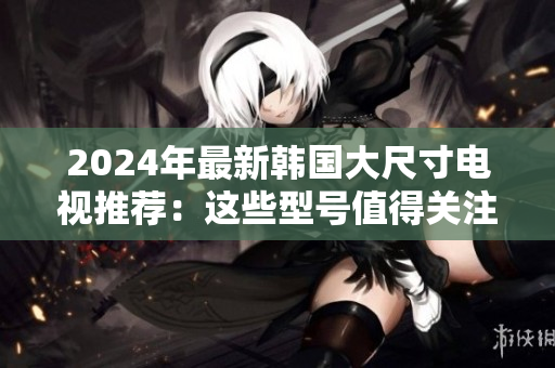 2024年最新韩国大尺寸电视推荐:这些型号值得关注