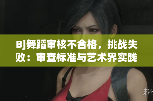 Bj舞蹈审核不合格,挑战失败:审查标准与艺术界实践差异分析