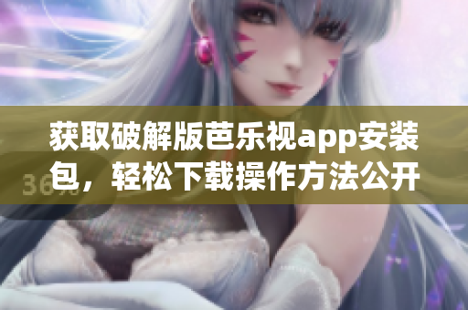 获取破解版芭乐视app安装包，轻松下载操作方法公开分享