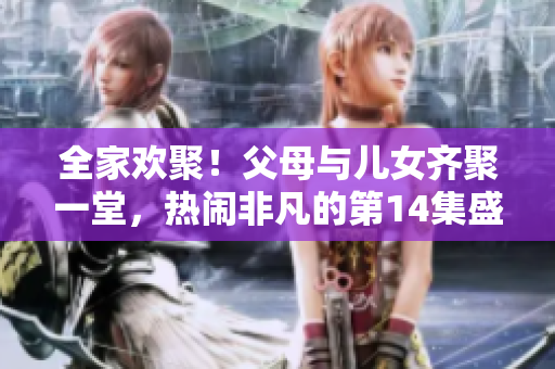 全家欢聚！父母与儿女齐聚一堂，热闹非凡的第14集盛大联欢
