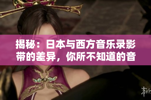 揭秘：日本与西方音乐录影带的差异，你所不知道的音乐视觉风格对比