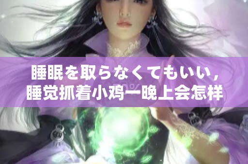 睡眠を取らなくてもいい，睡觉抓着小鸡一晚上会怎样，睡过年纪最大的多少岁六十多，水润紧致销魂低吟古代，水润紧致销魂低吟，说说都是怎么的干对象的592