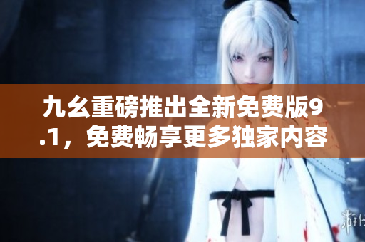 九幺重磅推出全新免费版9.1，免费畅享更多独家内容  