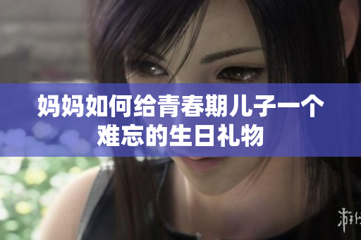 妈妈如何给青春期儿子一个难忘的生日礼物