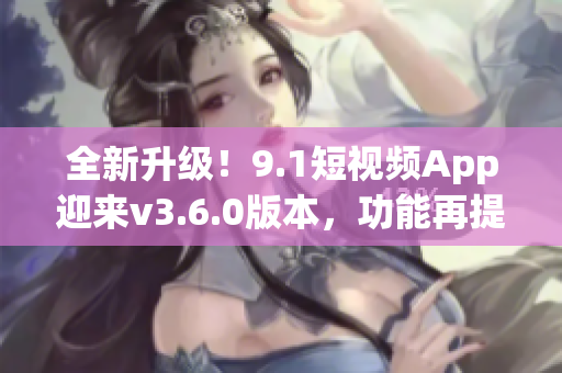全新升级！9.1短视频App迎来v3.6.0版本，功能再提升！