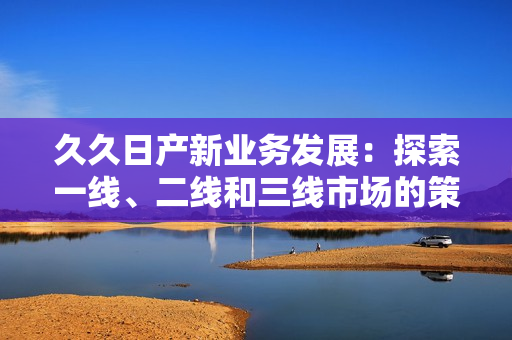 久久日产新业务发展：探索一线、二线和三线市场的策略转变