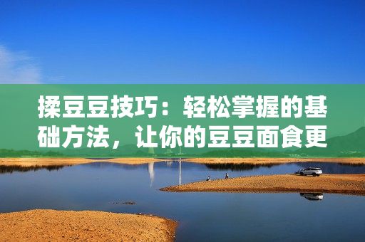 揉豆豆技巧：轻松掌握的基础方法，让你的豆豆面食更加美味可口