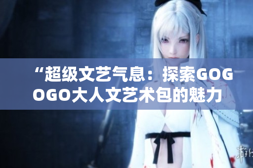 “超级文艺气息：探索GOGOGO大人文艺术包的魅力与深度”
