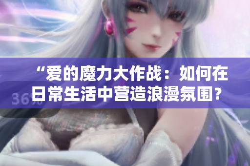 “爱的魔力大作战：如何在日常生活中营造浪漫氛围？”