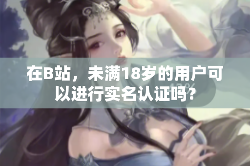 在B站，未满18岁的用户可以进行实名认证吗？