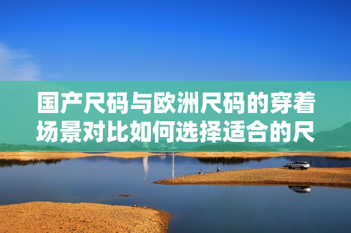 国产尺码与欧洲尺码的穿着场景对比如何选择适合的尺码