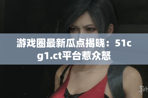 游戏圈最新瓜点揭晓：51cg1.ct平台惹众怒