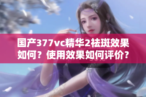 国产377vc精华2祛斑效果如何？使用效果如何评价？