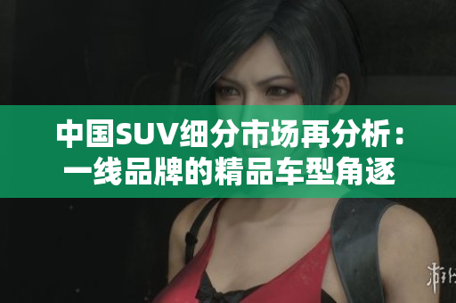 中国SUV细分市场再分析：一线品牌的精品车型角逐