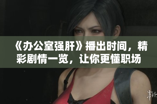 《办公室强肝》播出时间，精彩剧情一览，让你更懂职场生活！