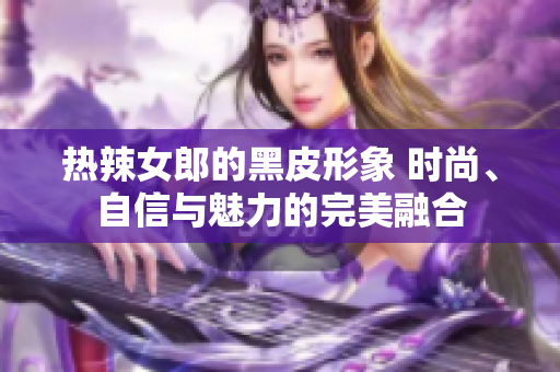 热辣女郎的黑皮形象 时尚、自信与魅力的完美融合
