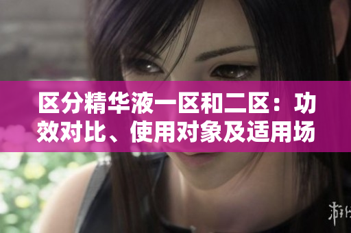 区分精华液一区和二区：功效对比、使用对象及适用场合详解