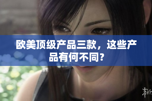 欧美顶级产品三款，这些产品有何不同？