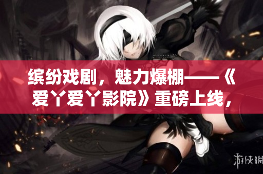 缤纷戏剧，魅力爆棚——《爱丫爱丫影院》重磅上线，引爆观剧狂潮！
