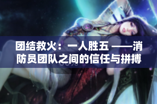 团结救火：一人胜五 ——消防员团队之间的信任与拼搏