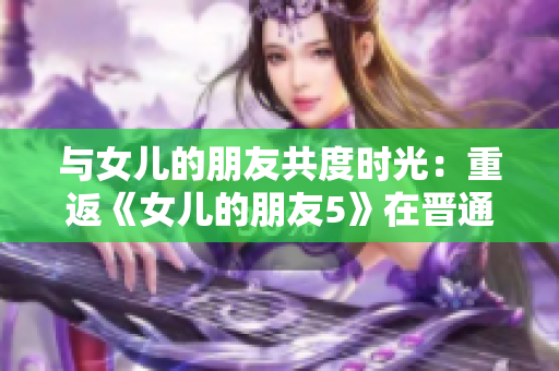 与女儿的朋友共度时光：重返《女儿的朋友5》在晋通话的情感体验
