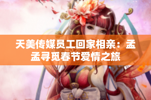 天美传媒员工回家相亲：孟孟寻觅春节爱情之旅