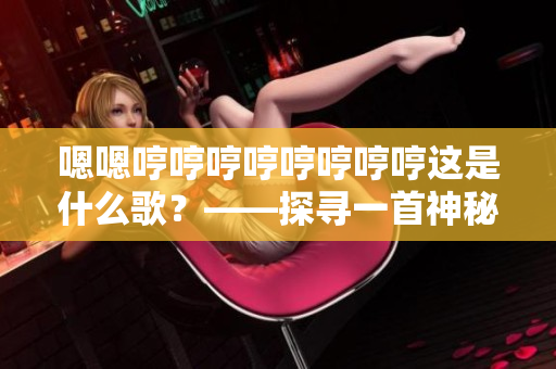 嗯嗯哼哼哼哼哼哼哼哼这是什么歌？——探寻一首神秘曲的来历与故事