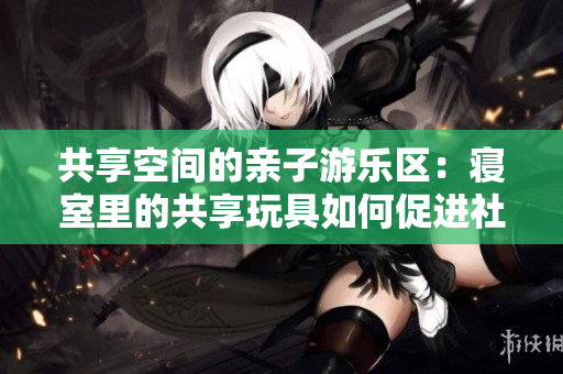 共享空间的亲子游乐区：寝室里的共享玩具如何促进社交与互动