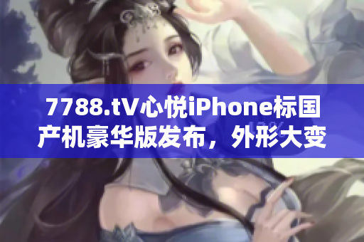 7788.t∨心悦iPhone标国产机豪华版发布，外形大变，价格实惠